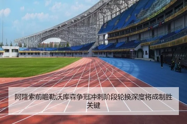阿隆索前瞻勒沃库森争冠冲刺阶段轮换深度将成制胜关键