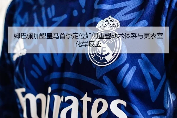 姆巴佩加盟皇马首季定位如何重塑战术体系与更衣室化学反应